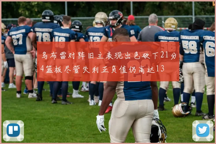 乌布雷对阵旧主表现出色砍下21分4篮板尽管失利正负值仍高达13