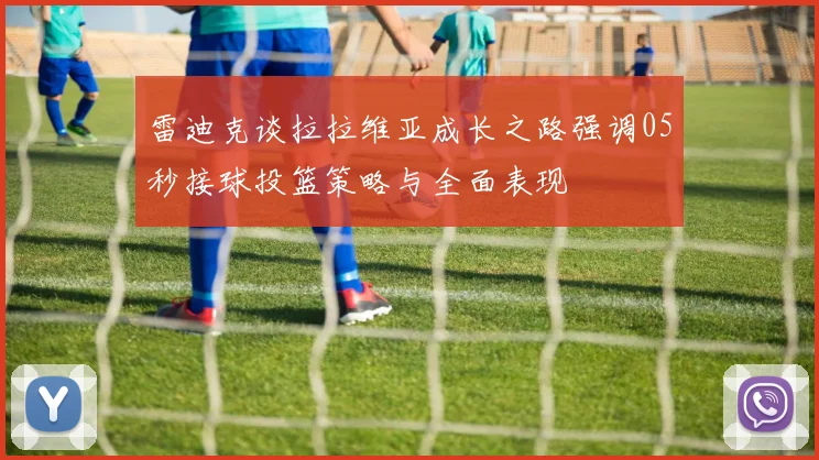 雷迪克谈拉拉维亚成长之路强调05秒接球投篮策略与全面表现