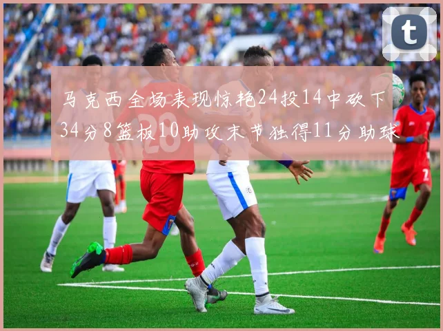 马克西全场表现惊艳24投14中砍下34分8篮板10助攻末节独得11分助球队取胜