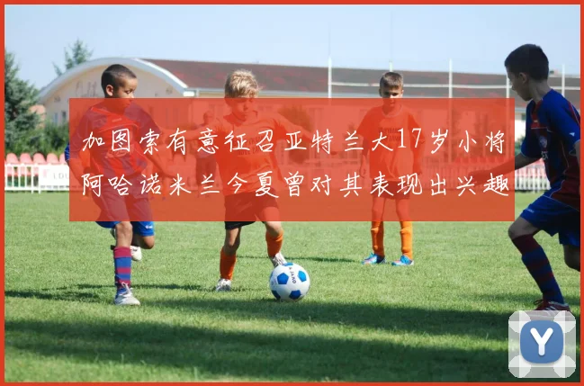 加图索有意征召亚特兰大17岁小将阿哈诺米兰今夏曾对其表现出兴趣