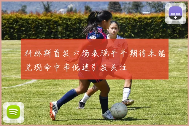 科林斯首发六场表现平平期待未能兑现命中率低迷引发关注