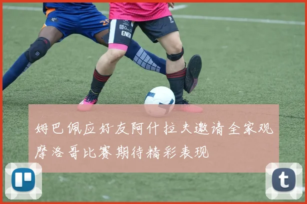 姆巴佩应好友阿什拉夫邀请全家观摩洛哥比赛期待精彩表现