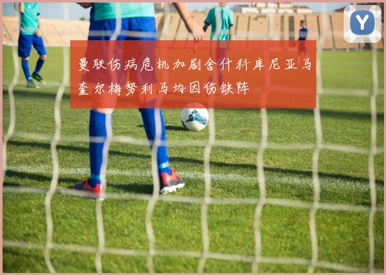曼联伤病危机加剧舍什科库尼亚马奎尔梅努利马均因伤缺阵