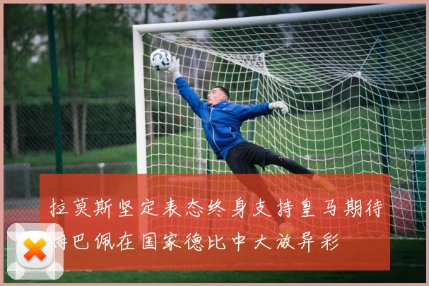 拉莫斯坚定表态终身支持皇马期待姆巴佩在国家德比中大放异彩
