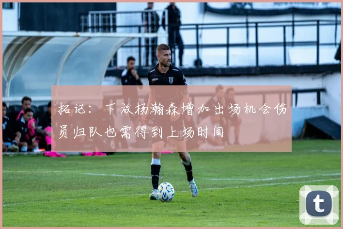 拓记：下放杨瀚森增加出场机会伤员归队也需得到上场时间