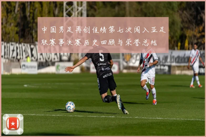 中国男足再创佳绩第七次闯入亚足联赛事决赛历史回顾与荣誉总结