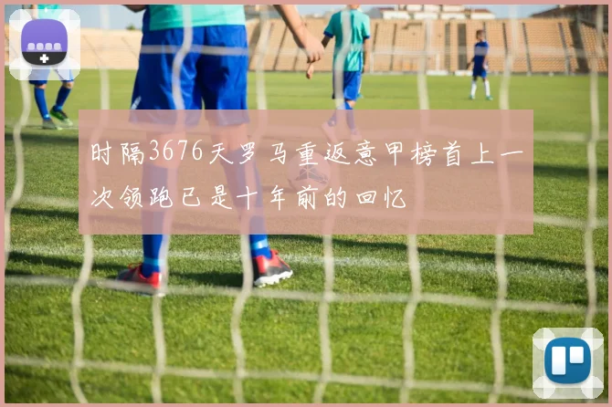 时隔3676天罗马重返意甲榜首上一次领跑已是十年前的回忆