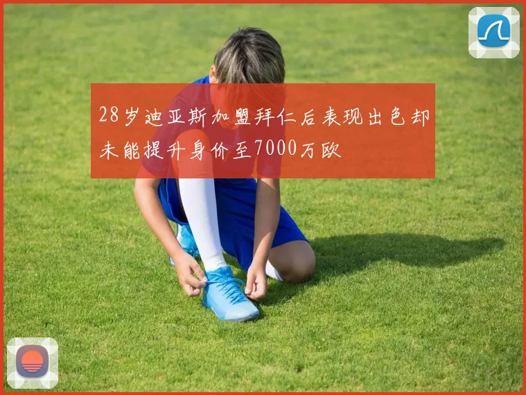 28岁迪亚斯加盟拜仁后表现出色却未能提升身价至7000万欧