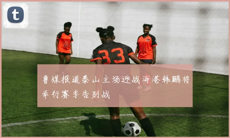 鲁媒报道泰山主场迎战海港韩鹏将举行赛季告别战