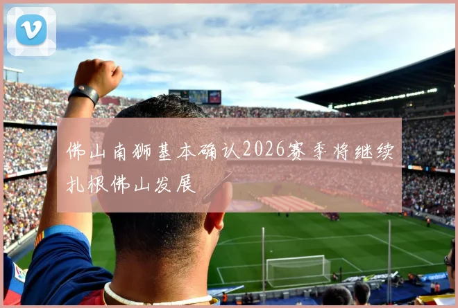 佛山南狮基本确认2026赛季将继续扎根佛山发展