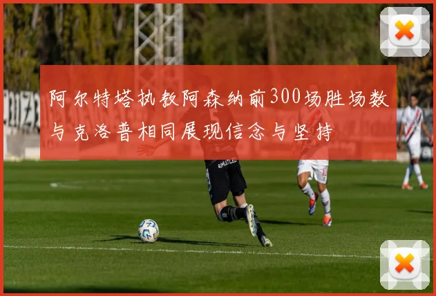 阿尔特塔执教阿森纳前300场胜场数与克洛普相同展现信念与坚持