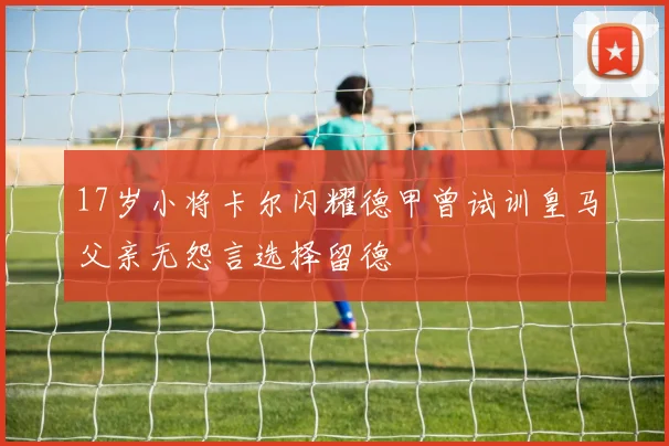 17岁小将卡尔闪耀德甲曾试训皇马父亲无怨言选择留德