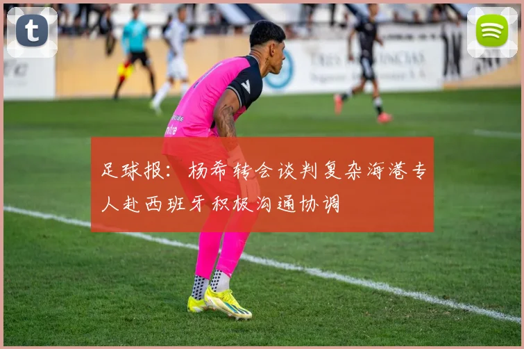 足球报：杨希转会谈判复杂海港专人赴西班牙积极沟通协调