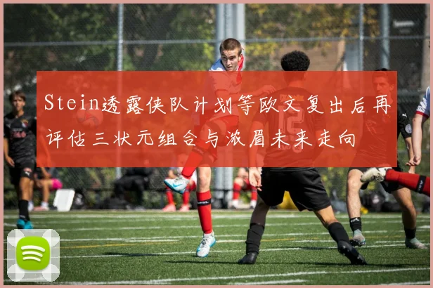 Stein透露侠队计划等欧文复出后再评估三状元组合与浓眉未来走向