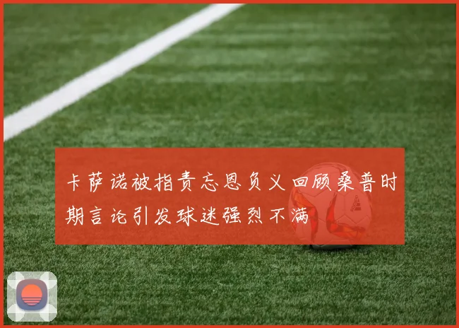 卡萨诺被指责忘恩负义回顾桑普时期言论引发球迷强烈不满