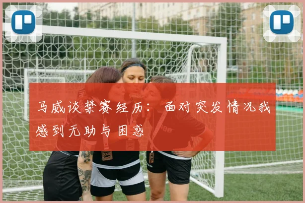 马威谈禁赛经历：面对突发情况我感到无助与困惑