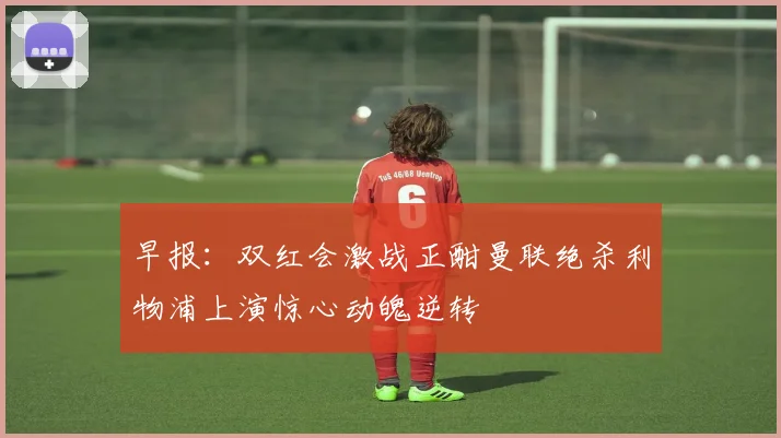 早报：双红会激战正酣曼联绝杀利物浦上演惊心动魄逆转