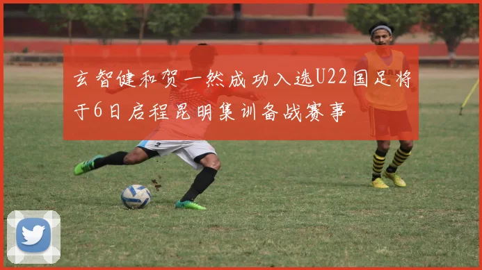玄智健和贺一然成功入选U22国足将于6日启程昆明集训备战赛事