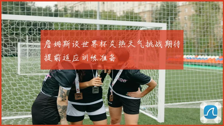 詹姆斯谈世界杯炎热天气挑战期待提前适应训练准备