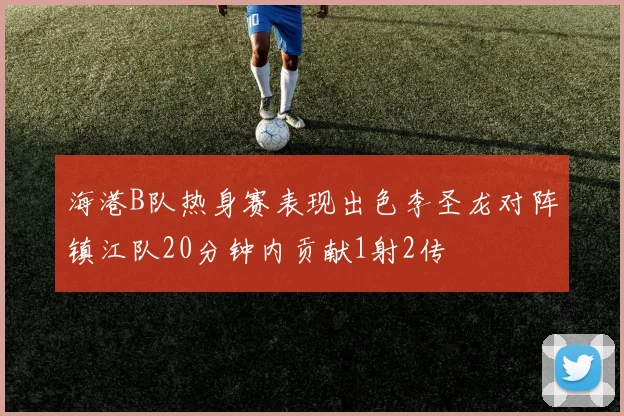 海港B队热身赛表现出色李圣龙对阵镇江队20分钟内贡献1射2传